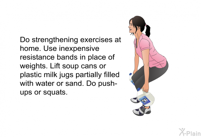 Do strengthening exercises at home. Use inexpensive resistance bands in place of weights. Lift soup cans or plastic milk jugs partially filled with water or sand. Do push-ups or squats.