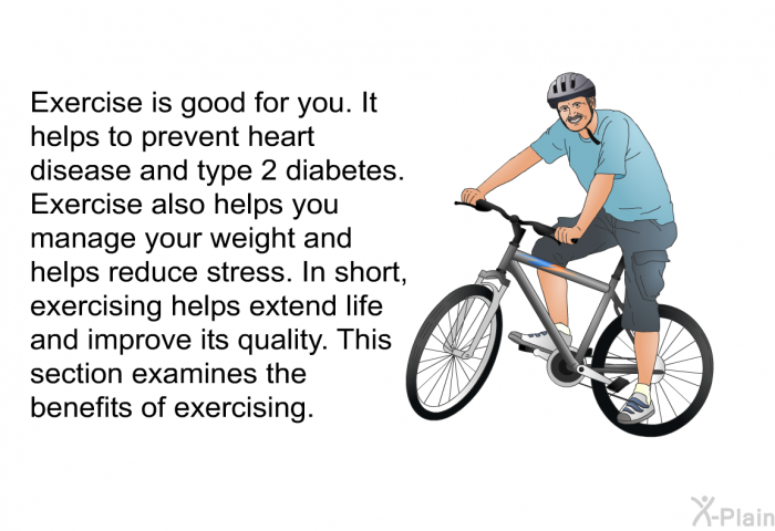 Exercise is good for you. It helps to prevent heart disease and type 2 diabetes. Exercise also helps you manage your weight and helps reduce stress. In short, exercising helps extend life and improve its quality. This section examines the benefits of exercising.