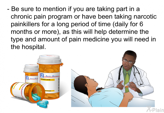 Be sure to mention if you are taking part in a chronic pain program or have been taking narcotic painkillers for a long period of time (daily for 6 months or more), as this will help determine the type and amount of pain medicine you will need in the hospital.