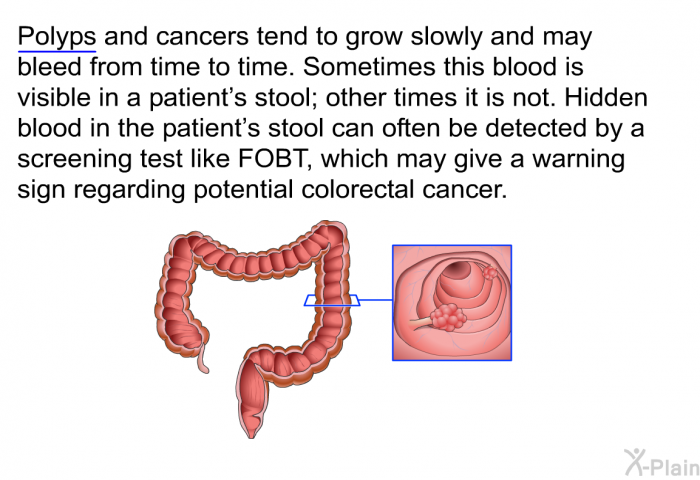 Polyps and cancers tend to grow slowly and may bleed from time to time. Sometimes this blood is visible in a patient's stool; other times it is not. Hidden blood in the patient's stool can often be detected by a screening test like FOBT, which may give a warning sign regarding potential colorectal cancer.