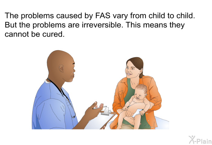 The problems caused by FAS vary from child to child. But the problems are irreversible. This means they cannot be cured.