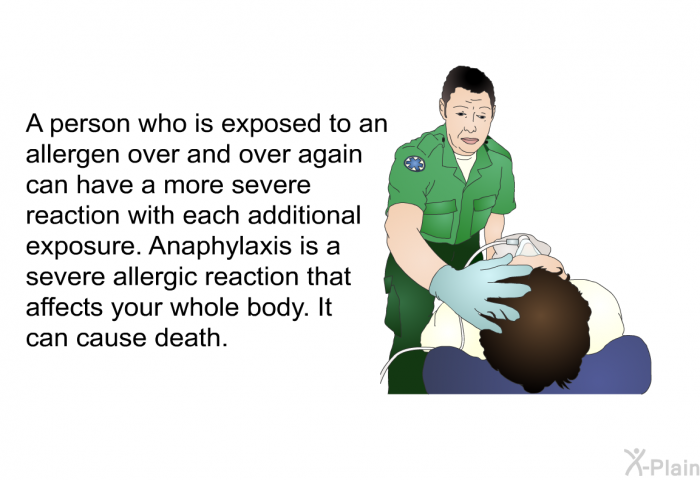 A person who is exposed to an allergen over and over again can have a more severe reaction with each additional exposure. Anaphylaxis is a severe allergic reaction that affects your whole body. It can cause death.