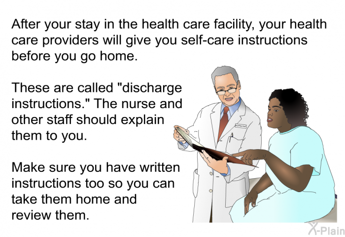 After your stay in the health care facility, your health care providers will give you self-care instructions before you go home. These are called “discharge instructions.” The nurse and other staff should explain them to you. Make sure you have written instructions too so you can take them home and review them.