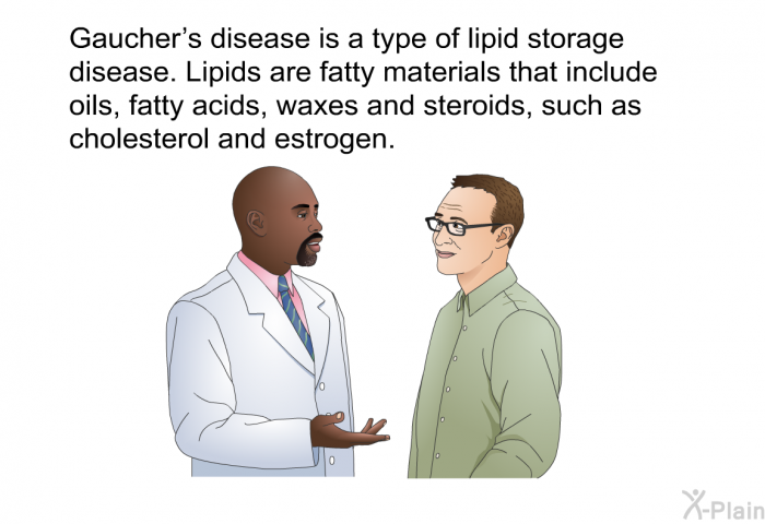 Gaucher's disease is a type of lipid storage disease. Lipids are fatty materials that include oils, fatty acids, waxes and steroids, such as cholesterol and estrogen.