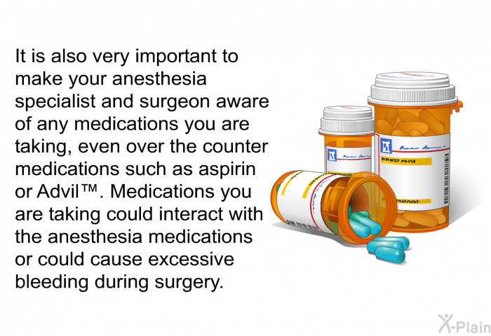 It is also very important to make your anesthesia specialist and surgeon aware of any medications you are taking, even over the counter medications such as aspirin or Advil™. Medications you are taking could interact with the anesthesia medications or could cause excessive bleeding during surgery.