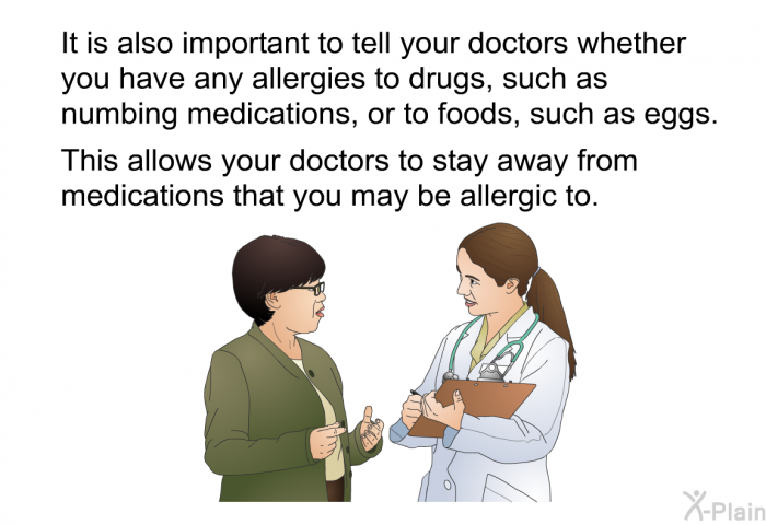 It is also important to tell your doctors whether you have any allergies to drugs, such as numbing medications, or to foods, such as eggs. This allows your doctors to stay away from medications that you may be allergic to.