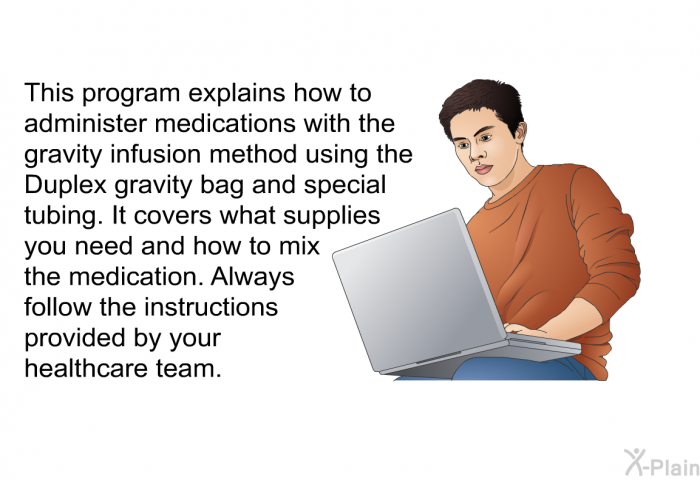 This health information explains how to administer medications with the gravity infusion method using the Duplex gravity bag and special tubing. It covers what supplies you need and how to mix the medication. Always follow the instructions provided by your healthcare team.