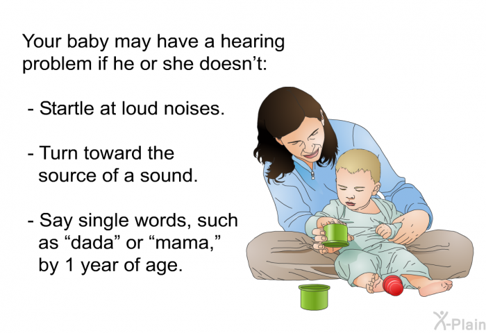 Your baby may have a hearing problem if he or she doesn't:  Startle at loud noises. Turn toward the source of a sound. Say single words, such as “dada” or “mama,” by 1 year of age.