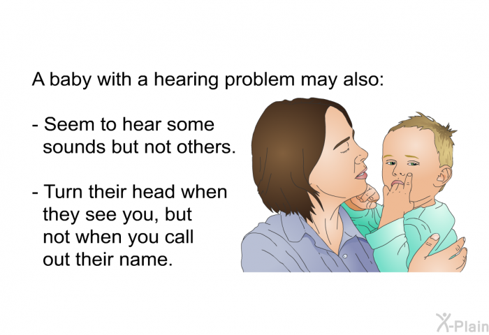 A baby with a hearing problem may also:  Seem to hear some sounds but not others. Turn their head when they see you, but not when you call out their name.