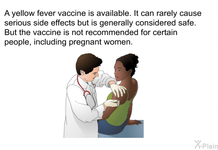 A yellow fever vaccine is available. It can rarely cause serious side effects but is generally considered safe. But the vaccine is not recommended for certain people, including pregnant women.