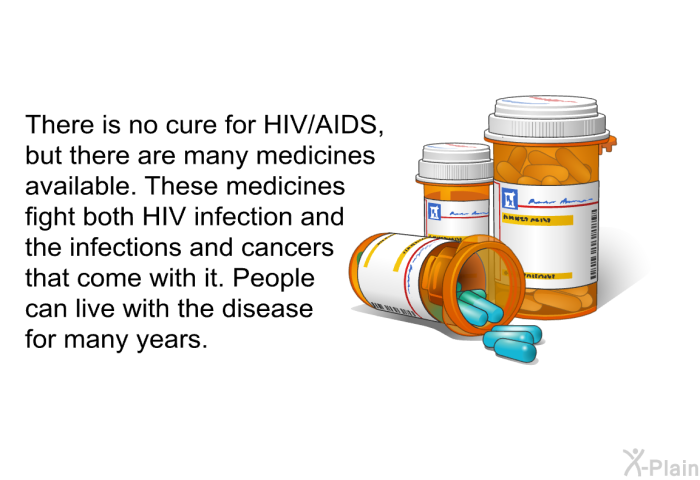 There is no cure for HIV/AIDS, but there are many medicines available. These medicines fight both HIV infection and the infections and cancers that come with it. People can live with the disease for many years.