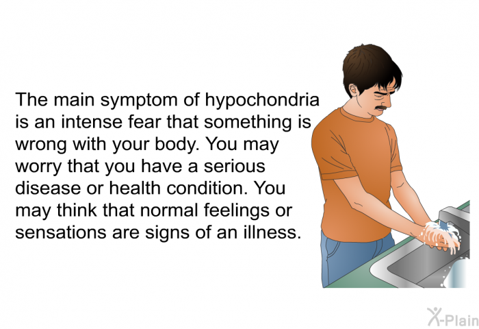 The main symptom of hypochondria is an intense fear that something is wrong with your body. You may worry that you have a serious disease or health condition. You may think that normal feelings or sensations are signs of an illness.
