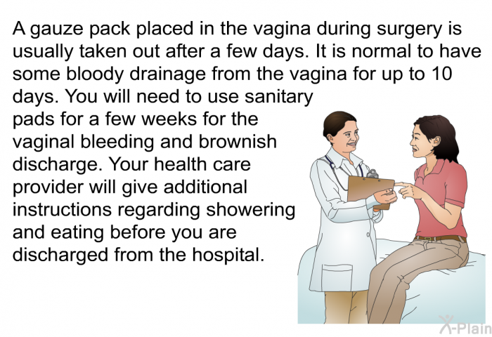 A gauze pack placed in the vagina during surgery is usually taken out after a few days. It is normal to have some bloody drainage from the vagina for up to 10 days. You will need to use sanitary pads for a few weeks for the vaginal bleeding and brownish discharge. Your health care provider will give additional instructions regarding showering and eating before you are discharged from the hospital.