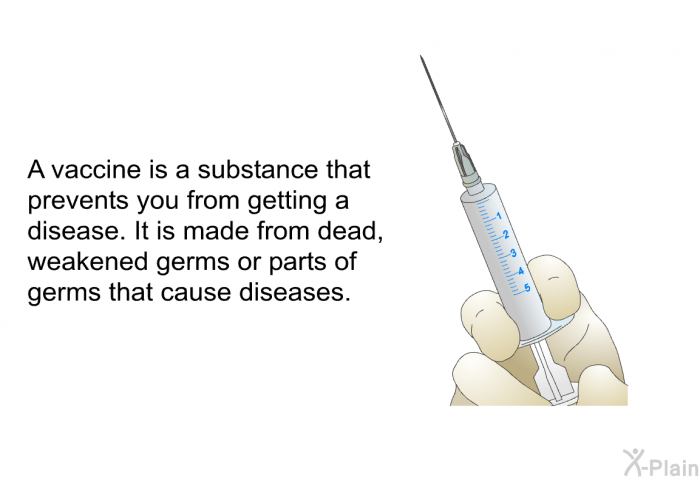 A vaccine is a substance that prevents you from getting a disease. It is made from dead, weakened germs or parts of germs that cause diseases.