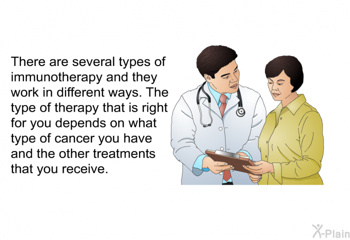 There are several types of immunotherapy and they work in different ways. The type of therapy that is right for you depends on what type of cancer you have and the other treatments that you receive.