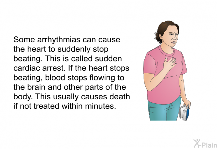 Some arrhythmias can cause the heart to suddenly stop beating. This is called sudden cardiac arrest. If the heart stops beating, blood stops flowing to the brain and other parts of the body. This usually causes death if not treated within minutes.