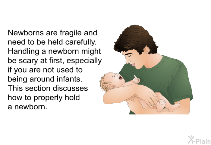 Newborns are fragile and need to be held carefully. Handling a newborn might be scary at first, especially if you are not used to being around infants. This section discusses how to properly hold a newborn.
