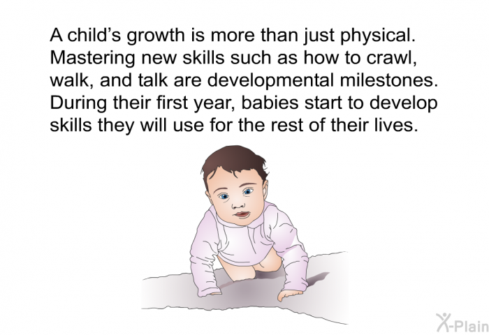 A child's growth is more than just physical. Mastering new skills such as how to crawl, walk, and talk are developmental milestones. During their first year, babies start to develop skills they will use for the rest of their lives.