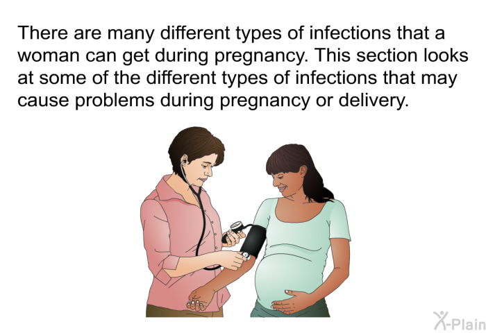 There are many different types of infections that a woman can get during pregnancy. This section looks at some of the different types of infections that may cause problems during pregnancy or delivery.