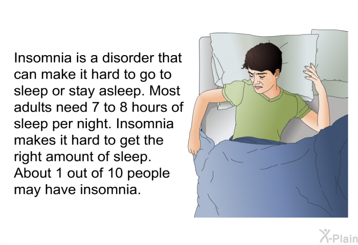 Insomnia is a disorder that can make it hard to go to sleep or stay asleep. Most adults need 7 to 8 hours of sleep per night. Insomnia makes it hard to get the right amount of sleep. About 1 out of 10 people may have insomnia.