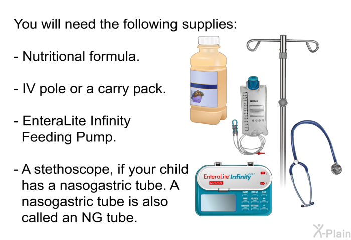 You will need the following supplies:  Nutritional formula. IV pole or a carry pack. EnteraLite Infinity Feeding Pump. A stethoscope, if your child has a nasogastric tube. A nasogastric tube is also called an NG tube.