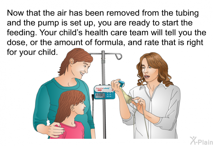 Now that the air has been removed from the tubing and the pump is set up, you are ready to start the feeding. Your child's health care team will tell you the dose, or the amount of formula, and rate that is right for your child.