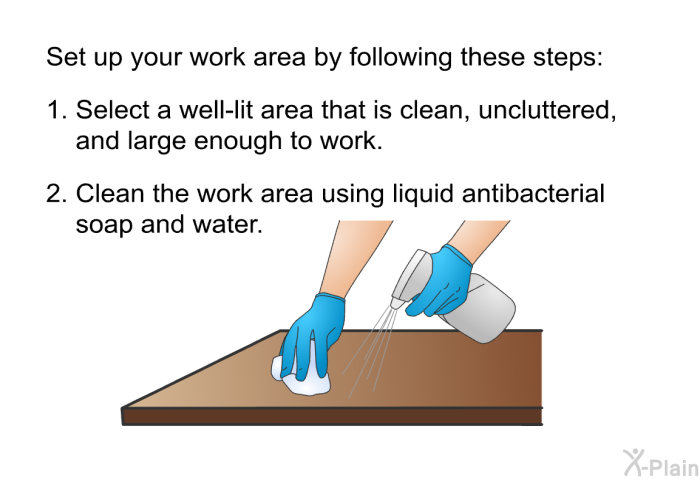 Set up your work area by following these steps:  Select a well-lit area that is clean, uncluttered, and large enough to work. Clean the work area using liquid antibacterial soap and water.