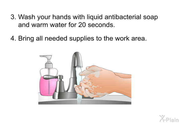 Wash your hands with liquid antibacterial soap and warm water for 20 seconds. Bring all needed supplies to the work area.