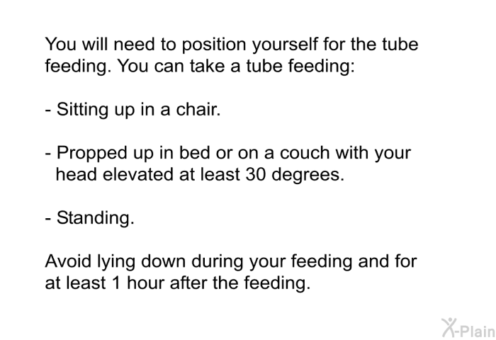 You will need to position yourself for the tube feeding. You can take a tube feeding:  Sitting up in a chair. Propped up in bed or on a couch with your head elevated at least 30 degrees. Standing.  
 Avoid lying down during your feeding and for at least 1 hour after the feeding.