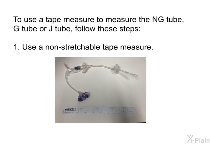 To use a tape measure to measure the NG tube, G tube or J tube, follow these steps:  Use a non-stretchable tape measure.