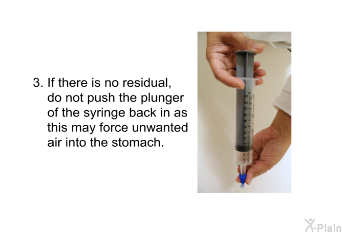 If there is no residual, do not push the plunger of the syringe back in as this may force unwanted air into the stomach.