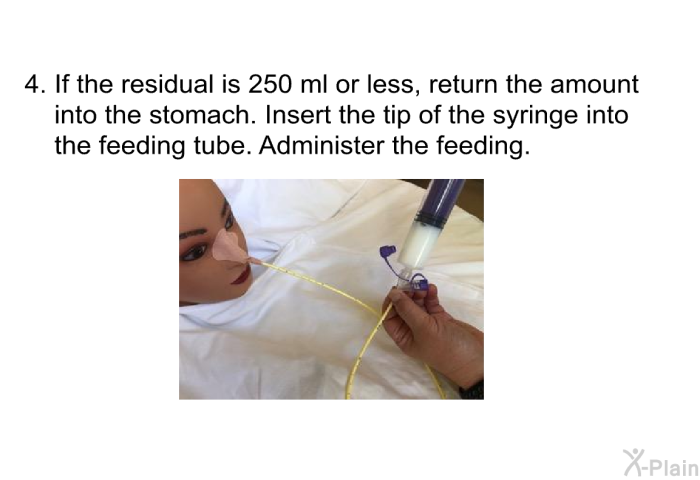 If the residual is 250 ml or less, return the amount into the stomach. Insert the tip of the syringe into the feeding tube. Administer the feeding.