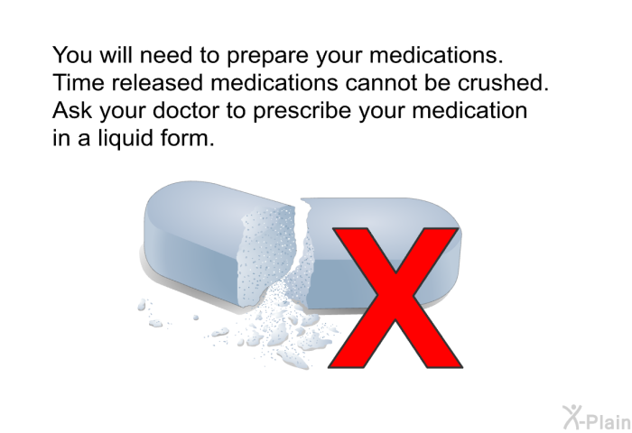 You will need to prepare your medications. Time released medications cannot be crushed. Ask your doctor to prescribe your medication in a liquid form.