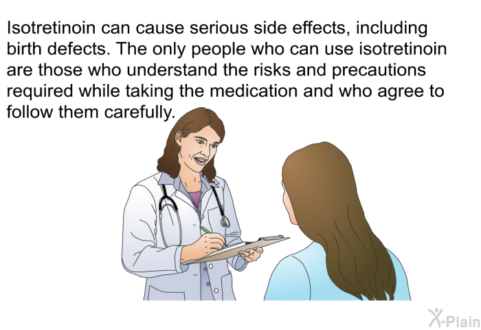 Isotretinoin can cause serious side effects, including birth defects. The only people who can use isotretinoin are those who understand the risks and precautions required while taking the medication and who agree to follow them carefully.