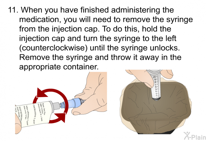 When you have finished administering the medication, you will need to remove the syringe from the injection cap. To do this, hold the injection cap and turn the syringe to the left (counterclockwise) until the syringe unlocks. Remove the syringe and throw it away in the appropriate container.