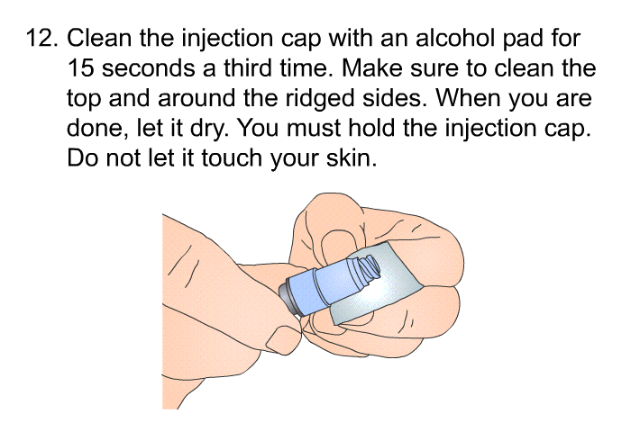 <OL START=12> Clean the injection cap with an alcohol pad for 15 seconds a third time. Make sure to clean the top and around the ridged sides. When you are done, let it dry. You must hold the injection cap. Do not let it touch your skin.