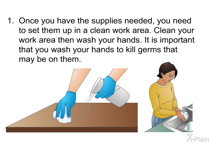 Once you have the supplies needed, you need to set them up in a clean work area. Clean your work area then wash your hands. It is important that you wash your hands to kill germs that may be on them.