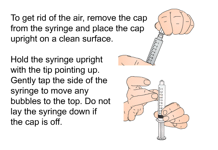 To get rid of the air, remove the cap from the syringe and place the cap upright on a clean surface. Hold the syringe upright with the tip pointing up. Gently tap the side of the syringe to move any bubbles to the top. Do not lay the syringe down if the cap is off.