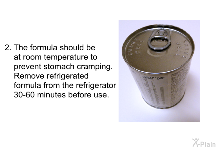 The formula should be at room temperature to prevent stomach cramping. Remove refrigerated formula from the refrigerator 30-60 minutes before use.