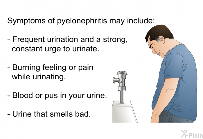 Symptoms of pyelonephritis may include:  Frequent urination and a strong, constant urge to urinate. Burning feeling or pain while urinating. Blood or pus in your urine. Urine that smells bad.