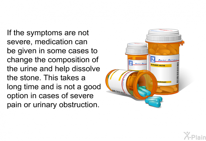 If the symptoms are not severe, medication can be given in some cases to change the composition of the urine and help dissolve the stone. This takes a long time and is not a good option in cases of severe pain or urinary obstruction.