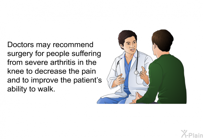 Doctors may recommend surgery for people suffering from severe arthritis in the knee to decrease the pain and to improve the patient's ability to walk.