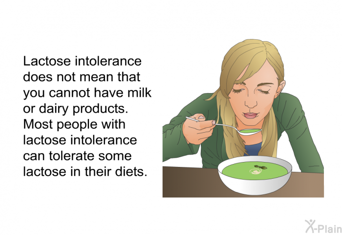 Lactose intolerance does not mean that you cannot have milk or dairy products. Most people with lactose intolerance can tolerate some lactose in their diets.