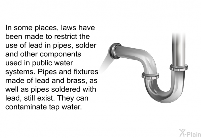 In some places, laws have been made to restrict the use of lead in pipes, solder and other components used in public water systems. Pipes and fixtures made of lead and brass, as well as pipes soldered with lead, still exist. They can contaminate tap water.