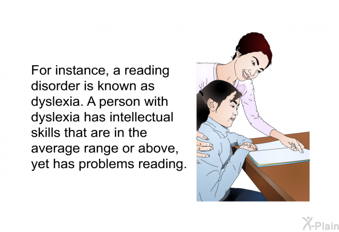 For instance, a reading disorder is known as dyslexia. A person with dyslexia has intellectual skills that are in the average range or above, yet has problems reading.