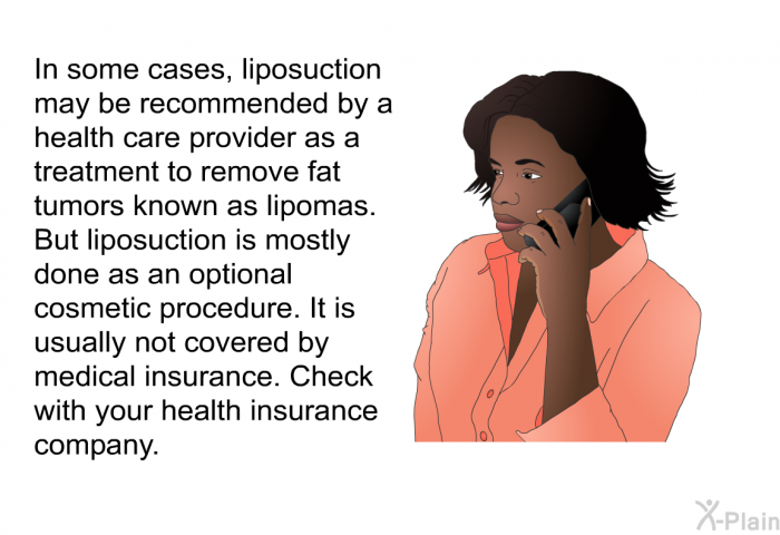 In some cases, liposuction may be recommended by a health care provider as a treatment to remove fat tumors known as lipomas. But liposuction is mostly done as an optional cosmetic procedure. It is usually not covered by medical insurance. Check with your health insurance company.