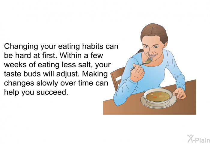 Changing your eating habits can be hard at first. Within a few weeks of eating less salt, your taste buds will adjust. Making changes slowly over time can help you succeed.