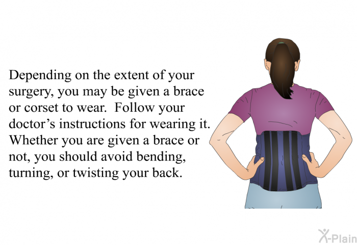 Depending on the extent of your surgery, you may be given a brace or corset to wear. Follow your doctor's instructions for wearing it. Whether you are given a brace or not, you should avoid bending, turning, or twisting your back.