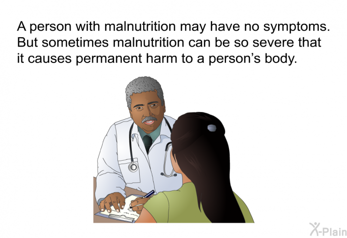 A person with malnutrition may have no symptoms. But sometimes malnutrition can be so severe that it causes permanent harm to a person's body.