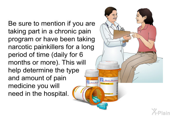 Be sure to mention if you are taking part in a chronic pain program or have been taking narcotic painkillers for a long period of time (daily for 6 months or more). This will help determine the type and amount of pain medicine you will need in the hospital.